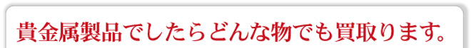 貴金属ならどんなものでも買取ります